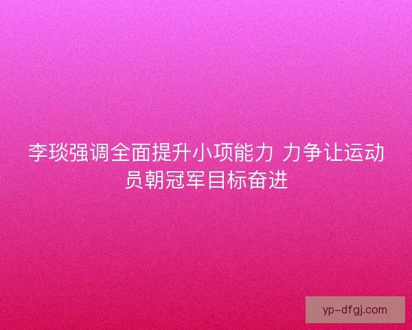李琰强调全面提升小项能力 力争让运动员朝冠军目标奋进