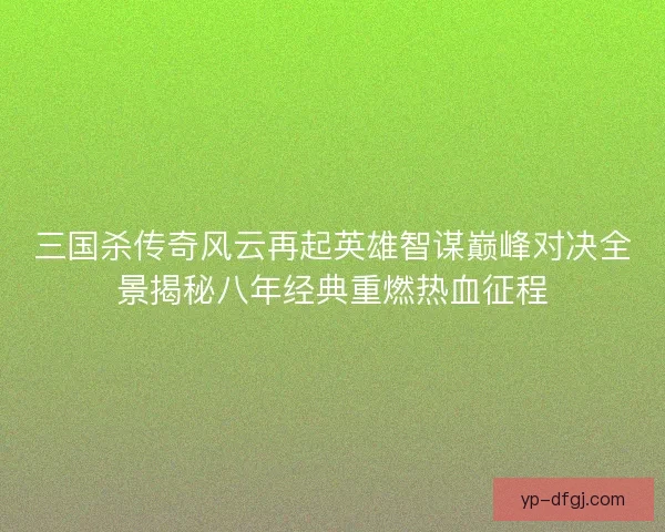 三国杀传奇风云再起英雄智谋巅峰对决全景揭秘八年经典重燃热血征程