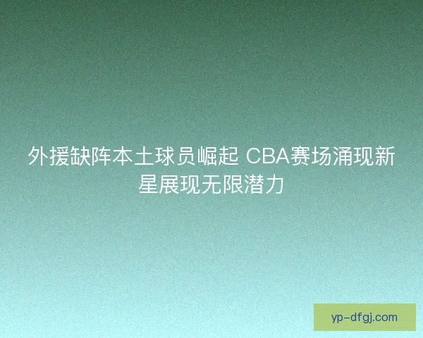 外援缺阵本土球员崛起 CBA赛场涌现新星展现无限潜力