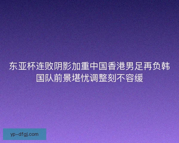 东亚杯连败阴影加重中国香港男足再负韩国队前景堪忧调整刻不容缓